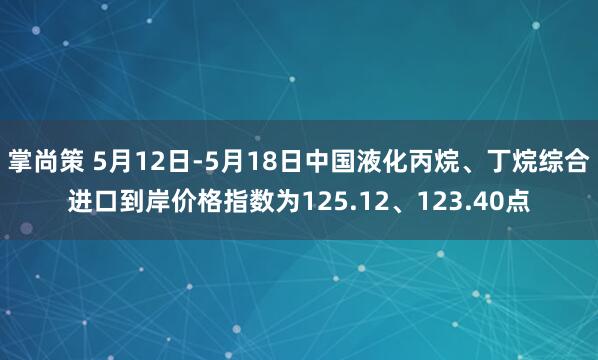 掌尚策 5月12日-5月18日中国液化丙烷、丁烷综合进口到岸价格指数为125.12、123.40点