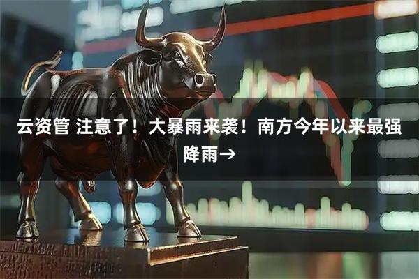 云资管 注意了！大暴雨来袭！南方今年以来最强降雨→