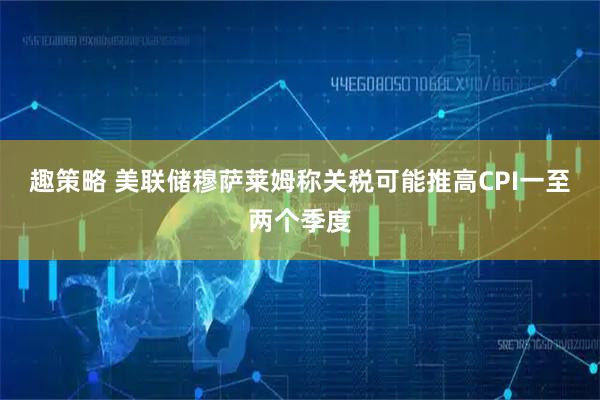 趣策略 美联储穆萨莱姆称关税可能推高CPI一至两个季度