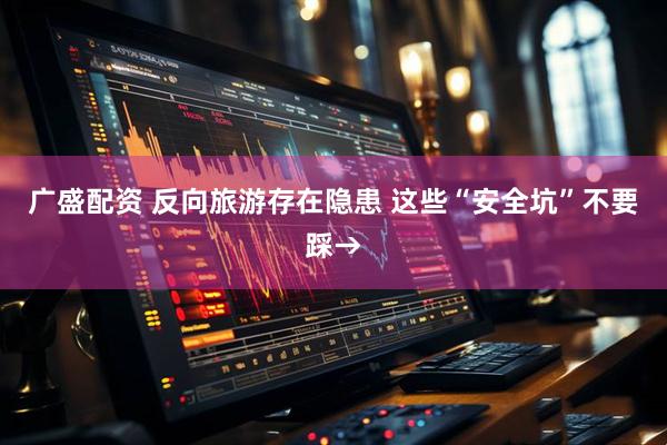 广盛配资 反向旅游存在隐患 这些“安全坑”不要踩→