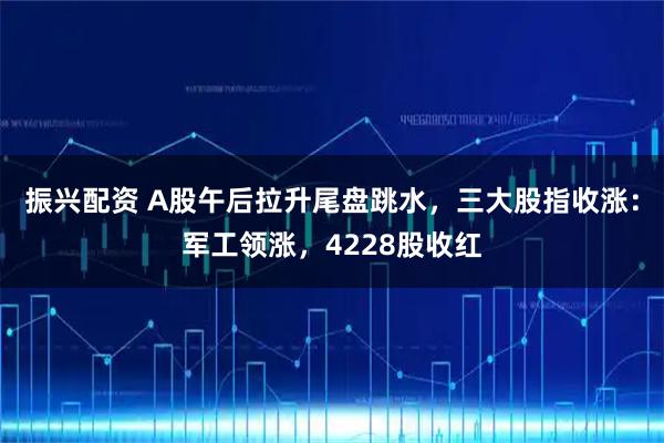 振兴配资 A股午后拉升尾盘跳水，三大股指收涨：军工领涨，4228股收红