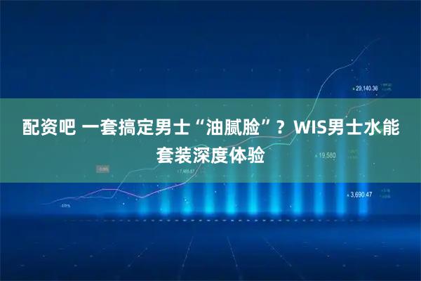 配资吧 一套搞定男士“油腻脸”？WIS男士水能套装深度体验