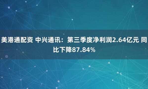 美港通配资 中兴通讯：第三季度净利润2.64亿元 同比下降87.84%