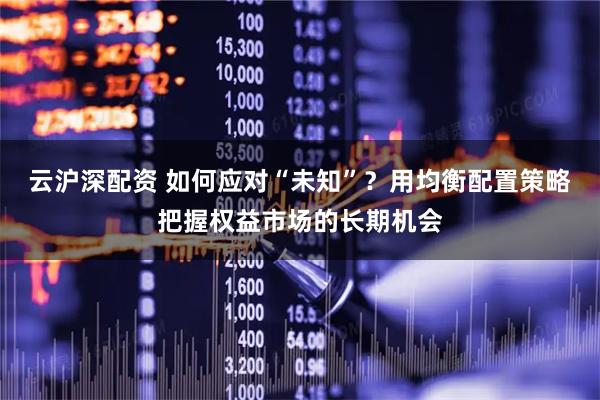 云沪深配资 如何应对“未知”？用均衡配置策略把握权益市场的长期机会
