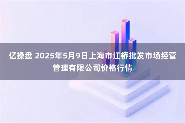 亿操盘 2025年5月9日上海市江桥批发市场经营管理有限公司价格行情