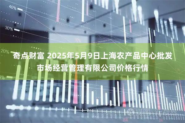 奇点财富 2025年5月9日上海农产品中心批发市场经营管理有限公司价格行情