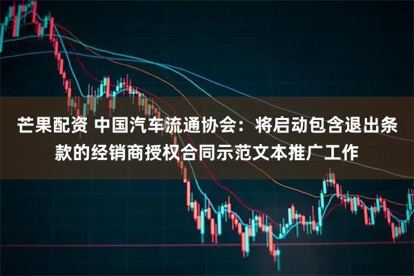 芒果配资 中国汽车流通协会：将启动包含退出条款的经销商授权合同示范文本推广工作