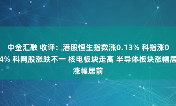 中金汇融 收评：港股恒生指数涨0.13% 科指涨0.14% 科网股涨跌不一 核电板块走高 半导体板块涨幅居前