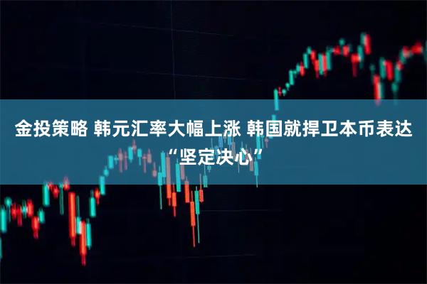 金投策略 韩元汇率大幅上涨 韩国就捍卫本币表达“坚定决心”