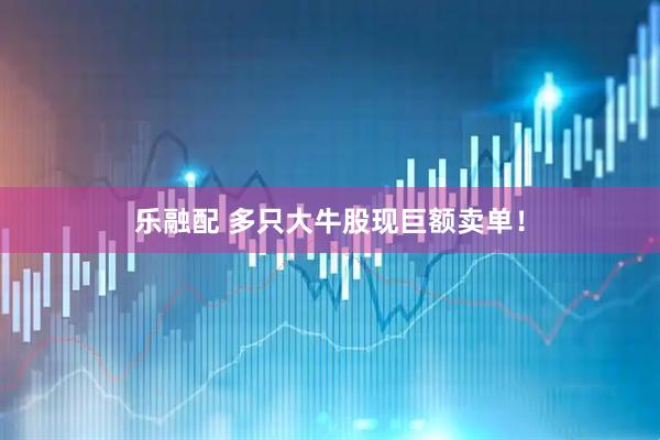 乐融配 多只大牛股现巨额卖单！