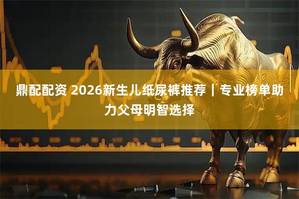 鼎配配资 2026新生儿纸尿裤推荐｜专业榜单助力父母明智选择